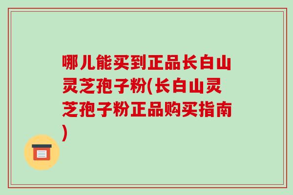 哪儿能买到正品长白山灵芝孢子粉(长白山灵芝孢子粉正品购买指南)-第1张图片-破壁灵芝孢子粉研究指南 哪儿能买到正品长白山灵芝孢子粉(长白山灵芝孢子粉正品购买指南)-第1张图片-破壁灵芝孢子粉研究指南