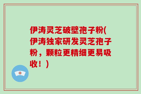 伊涛灵芝破壁孢子粉(伊涛独家研发灵芝孢子粉，颗粒更精细更易吸收！)-第1张图片-破壁灵芝孢子粉研究指南