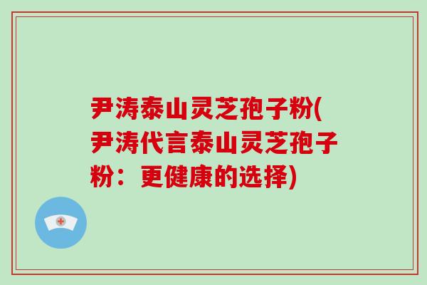 尹涛泰山灵芝孢子粉(尹涛代言泰山灵芝孢子粉:更健康的选择)-第1张图片-破壁灵芝孢子粉研究指南 尹涛泰山灵芝孢子粉(尹涛代言泰山灵芝孢子粉:更健康的选择)-第1张图片-破壁灵芝孢子粉研究指南