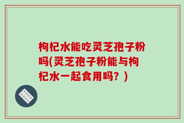 枸杞水能吃灵芝孢子粉吗(灵芝孢子粉能与枸杞水一起食用吗？)-第1张图片-破壁灵芝孢子粉研究指南