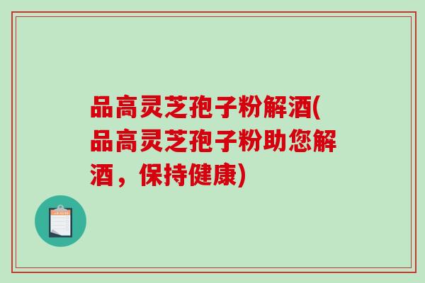 品高灵芝孢子粉解酒(品高灵芝孢子粉助您解酒，保持健康)-第1张图片-破壁灵芝孢子粉研究指南