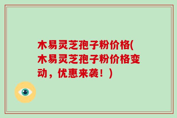 木易灵芝孢子粉价格(木易灵芝孢子粉价格变动,优惠来袭!)-第1张图片-破壁灵芝孢子粉研究指南 木易灵芝孢子粉价格(木易灵芝孢子粉价格变动,优惠来袭!)-第1张图片-破壁灵芝孢子粉研究指南