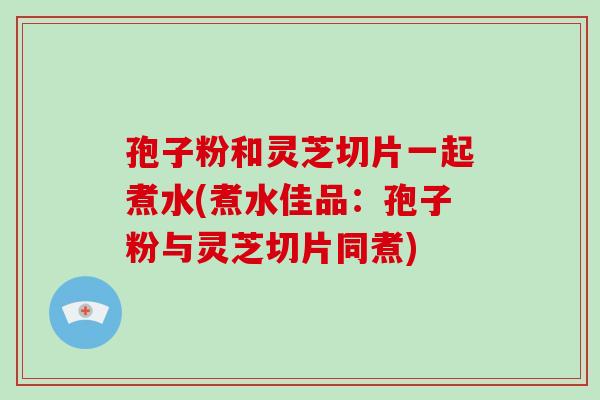 孢子粉和灵芝切片一起煮水(煮水佳品：孢子粉与灵芝切片同煮)-第1张图片-破壁灵芝孢子粉研究指南