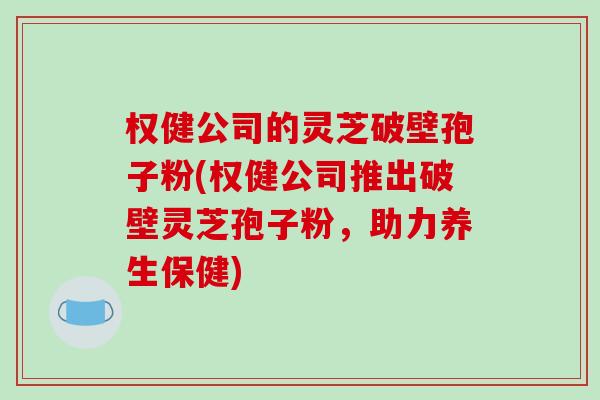 权健公司的灵芝破壁孢子粉(权健公司推出破壁灵芝孢子粉,助力养生保健)-第1张图片-破壁灵芝孢子粉研究指南 权健公司的灵芝破壁孢子粉(权健公司推出破壁灵芝孢子粉,助力养生保健)-第1张图片-破壁灵芝孢子粉研究指南