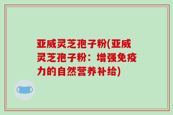 亚威灵芝孢子粉(亚威灵芝孢子粉:增强免疫力的自然营养补给)-第1张图片-破壁灵芝孢子粉研究指南 亚威灵芝孢子粉(亚威灵芝孢子粉:增强免疫力的自然营养补给)-第1张图片-破壁灵芝孢子粉研究指南