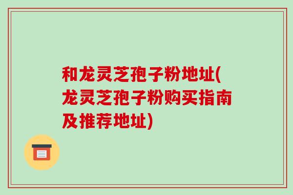 和龙灵芝孢子粉地址(龙灵芝孢子粉购买指南及推荐地址)-第1张图片-破壁灵芝孢子粉研究指南