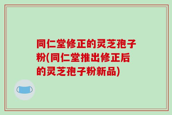同仁堂修正的灵芝孢子粉(同仁堂推出修正后的灵芝孢子粉新品)-第1张图片-破壁灵芝孢子粉研究指南