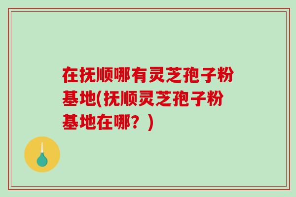 在抚顺哪有灵芝孢子粉基地(抚顺灵芝孢子粉基地在哪？)-第1张图片-破壁灵芝孢子粉研究指南