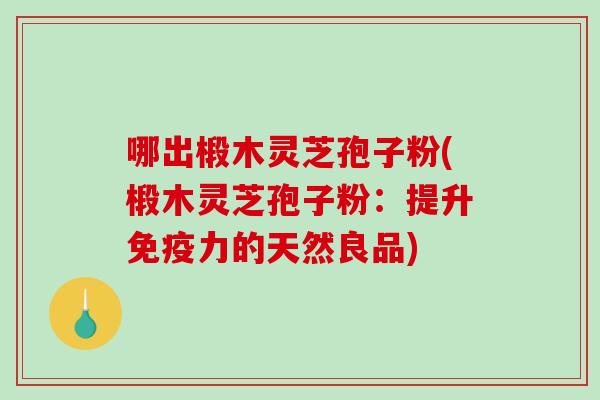 哪出椴木灵芝孢子粉(椴木灵芝孢子粉：提升免疫力的天然良品)-第1张图片-破壁灵芝孢子粉研究指南