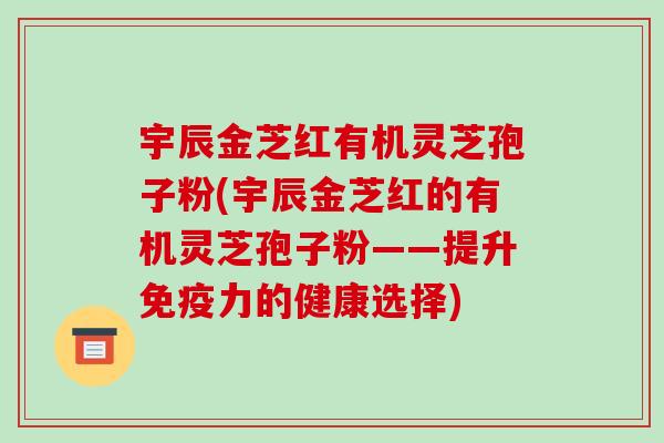 宇辰金芝红有机灵芝孢子粉(宇辰金芝红的有机灵芝孢子粉——提升免疫力的健康选择)-第1张图片-破壁灵芝孢子粉研究指南