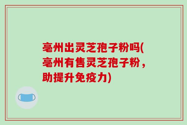 亳州出灵芝孢子粉吗(亳州有售灵芝孢子粉,助提升免疫力)-第1张图片-破壁灵芝孢子粉研究指南 亳州出灵芝孢子粉吗(亳州有售灵芝孢子粉,助提升免疫力)-第1张图片-破壁灵芝孢子粉研究指南