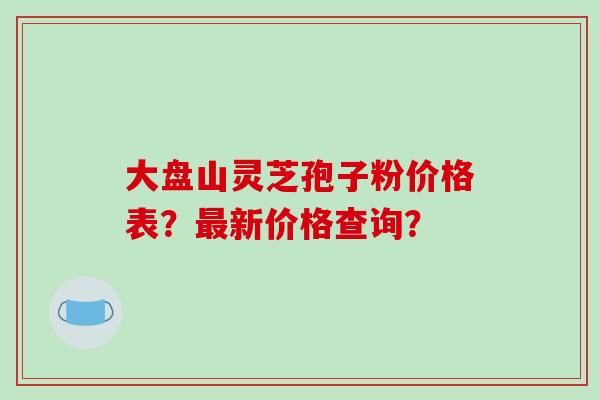 大盘山灵芝孢子粉价格表？最新价格查询？-第1张图片-破壁灵芝孢子粉研究指南