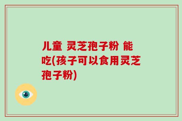 儿童 灵芝孢子粉 能吃(孩子可以食用灵芝孢子粉)-第1张图片-破壁灵芝孢子粉研究指南