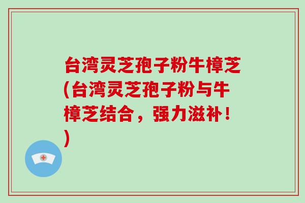 台湾灵芝孢子粉牛樟芝(台湾灵芝孢子粉与牛樟芝结合，强力滋补！)-第1张图片-破壁灵芝孢子粉研究指南