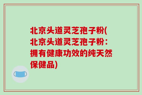 北京头道灵芝孢子粉(北京头道灵芝孢子粉：拥有健康功效的纯天然保健品)-第1张图片-破壁灵芝孢子粉研究指南