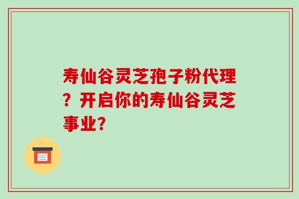 寿仙谷灵芝孢子粉代理？开启你的寿仙谷灵芝事业？-第1张图片-破壁灵芝孢子粉研究指南