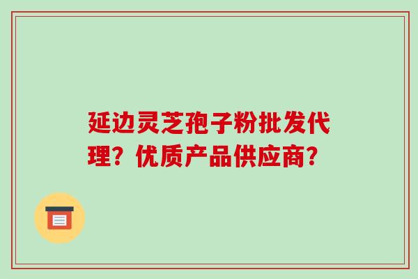 延边灵芝孢子粉批发代理？优质产品供应商？-第1张图片-破壁灵芝孢子粉研究指南