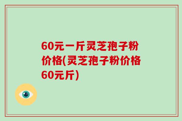 60元一斤灵芝孢子粉价格(灵芝孢子粉价格60元斤)-第1张图片-破壁灵芝孢子粉研究指南