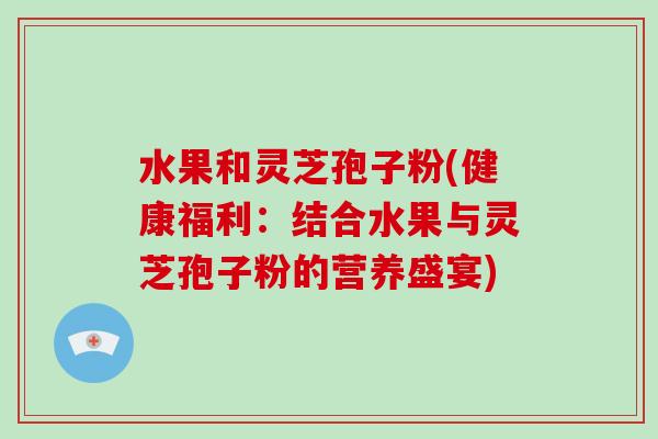 水果和灵芝孢子粉(健康福利：结合水果与灵芝孢子粉的营养盛宴)-第1张图片-破壁灵芝孢子粉研究指南
