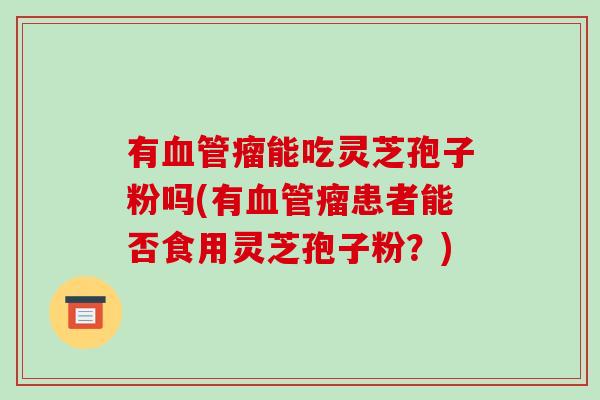 有血管瘤能吃灵芝孢子粉吗(有血管瘤患者能否食用灵芝孢子粉？)-第1张图片-破壁灵芝孢子粉研究指南
