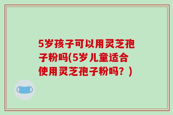 5岁孩子可以用灵芝孢子粉吗(5岁儿童适合使用灵芝孢子粉吗？)-第1张图片-破壁灵芝孢子粉研究指南