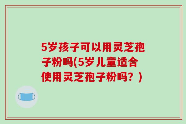 5岁孩子可以用灵芝孢子粉吗(5岁儿童适合使用灵芝孢子粉吗？)-第1张图片-破壁灵芝孢子粉研究指南