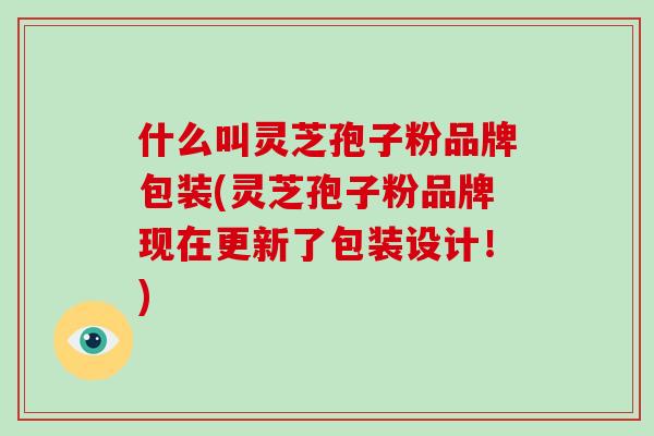 什么叫灵芝孢子粉品牌包装(灵芝孢子粉品牌现在更新了包装设计！)-第1张图片-破壁灵芝孢子粉研究指南