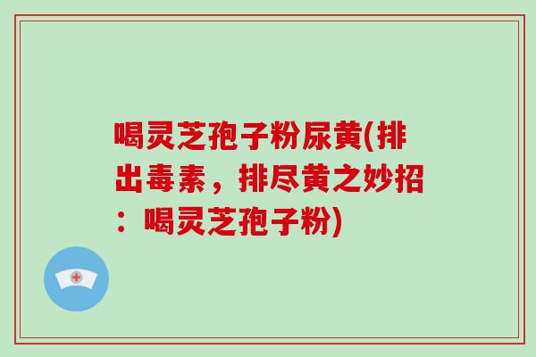 喝灵芝孢子粉尿黄(排出毒素，排尽黄之妙招：喝灵芝孢子粉)-第1张图片-破壁灵芝孢子粉研究指南