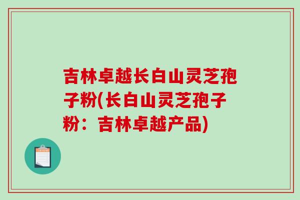吉林卓越长白山灵芝孢子粉(长白山灵芝孢子粉:吉林卓越产品)-第1张图片-破壁灵芝孢子粉研究指南 吉林卓越长白山灵芝孢子粉(长白山灵芝孢子粉:吉林卓越产品)-第1张图片-破壁灵芝孢子粉研究指南