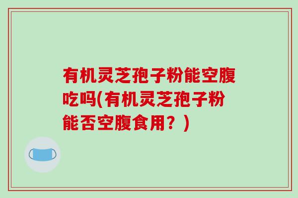 有机灵芝孢子粉能空腹吃吗(有机灵芝孢子粉能否空腹食用?)-第1张图片-破壁灵芝孢子粉研究指南 有机灵芝孢子粉能空腹吃吗(有机灵芝孢子粉能否空腹食用?)-第1张图片-破壁灵芝孢子粉研究指南