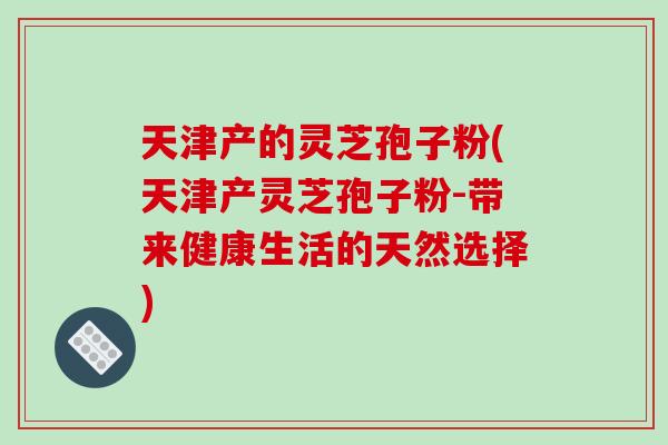 天津产的灵芝孢子粉(天津产灵芝孢子粉-带来健康生活的天然选择)-第1张图片-破壁灵芝孢子粉研究指南 天津产的灵芝孢子粉(天津产灵芝孢子粉-带来健康生活的天然选择)-第1张图片-破壁灵芝孢子粉研究指南