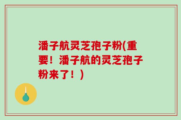潘子航灵芝孢子粉(重要！潘子航的灵芝孢子粉来了！)-第1张图片-破壁灵芝孢子粉研究指南