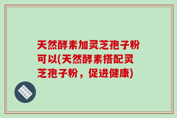 天然酵素加灵芝孢子粉可以(天然酵素搭配灵芝孢子粉，促进健康)-第1张图片-破壁灵芝孢子粉研究指南