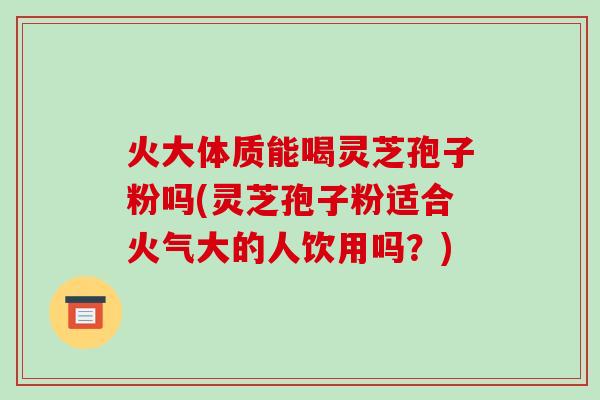 火大体质能喝灵芝孢子粉吗(灵芝孢子粉适合火气大的人饮用吗?)-第1张图片-破壁灵芝孢子粉研究指南 火大体质能喝灵芝孢子粉吗(灵芝孢子粉适合火气大的人饮用吗?)-第1张图片-破壁灵芝孢子粉研究指南