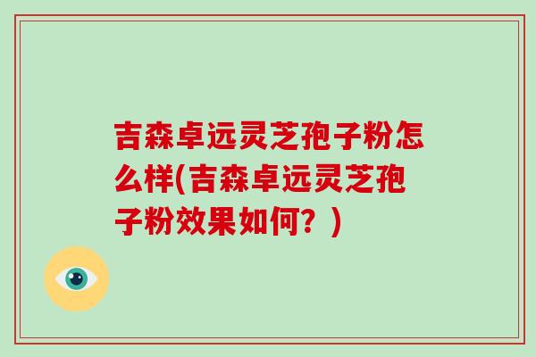 吉森卓远灵芝孢子粉怎么样(吉森卓远灵芝孢子粉效果如何？)-第1张图片-破壁灵芝孢子粉研究指南