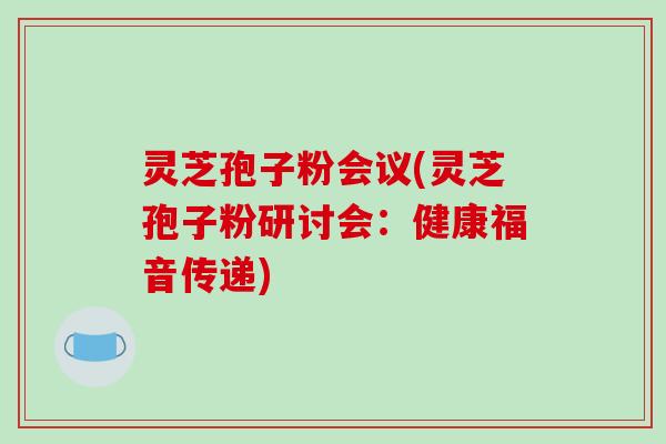 灵芝孢子粉会议(灵芝孢子粉研讨会：健康福音传递)-第1张图片-破壁灵芝孢子粉研究指南