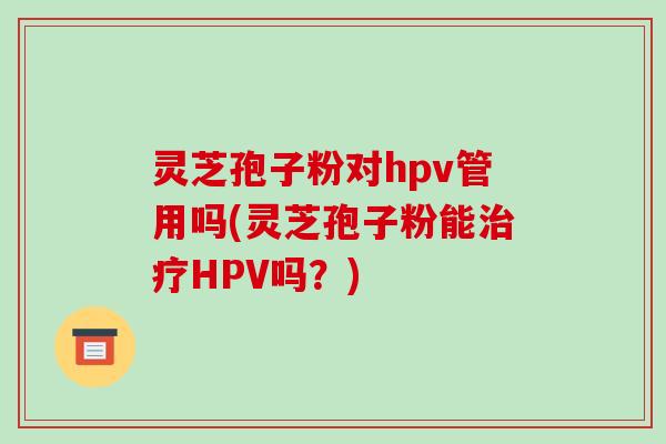 灵芝孢子粉对hpv管用吗(灵芝孢子粉能治疗HPV吗?)-第1张图片-破壁灵芝孢子粉研究指南 灵芝孢子粉对hpv管用吗(灵芝孢子粉能治疗HPV吗?)-第1张图片-破壁灵芝孢子粉研究指南