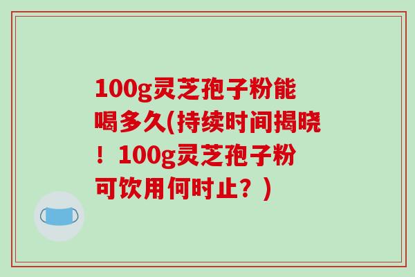 100g灵芝孢子粉能喝多久(持续时间揭晓！100g灵芝孢子粉可饮用何时止？)-第1张图片-破壁灵芝孢子粉研究指南