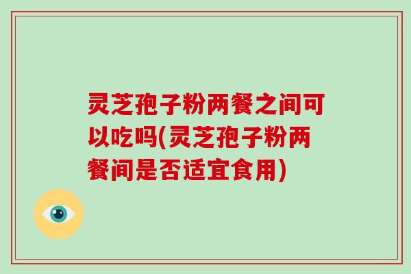 灵芝孢子粉两餐之间可以吃吗(灵芝孢子粉两餐间是否适宜食用)-第1张图片-破壁灵芝孢子粉研究指南