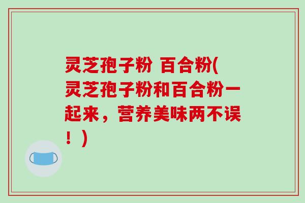 灵芝孢子粉 百合粉(灵芝孢子粉和百合粉一起来，营养美味两不误！)-第1张图片-破壁灵芝孢子粉研究指南