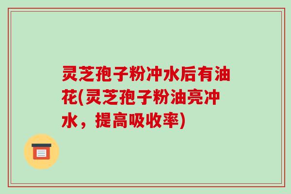 灵芝孢子粉冲水后有油花(灵芝孢子粉油亮冲水，提高吸收率)-第1张图片-破壁灵芝孢子粉研究指南
