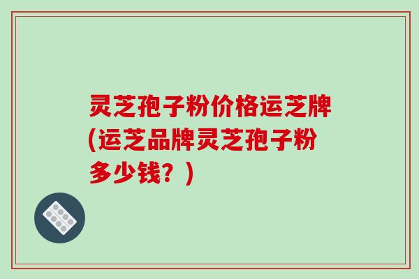 灵芝孢子粉价格运芝牌(运芝品牌灵芝孢子粉多少钱？)-第1张图片-破壁灵芝孢子粉研究指南
