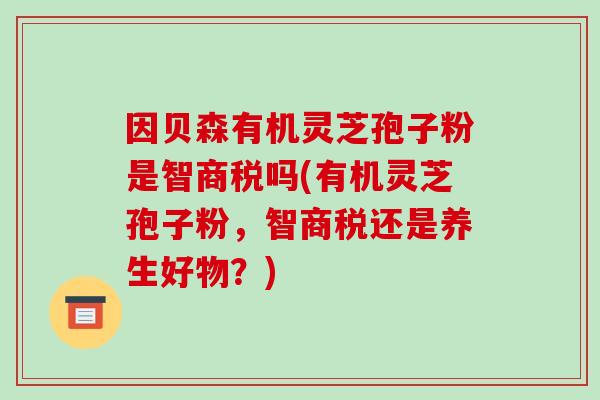 因贝森有机灵芝孢子粉是智商税吗(有机灵芝孢子粉，智商税还是养生好物？)-第1张图片-破壁灵芝孢子粉研究指南