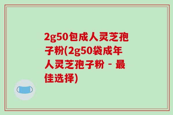 2g50包成人灵芝孢子粉(2g50袋成年人灵芝孢子粉 - 最佳选择)-第1张图片-破壁灵芝孢子粉研究指南 2g50包成人灵芝孢子粉(2g50袋成年人灵芝孢子粉 - 最佳选择)-第1张图片-破壁灵芝孢子粉研究指南