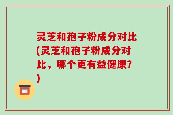 灵芝和孢子粉成分对比(灵芝和孢子粉成分对比，哪个更有益健康？)-第1张图片-破壁灵芝孢子粉研究指南