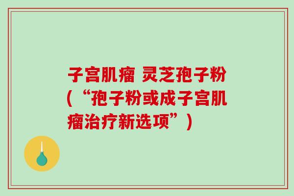 子宫肌瘤 灵芝孢子粉(“孢子粉或成子宫肌瘤治疗新选项”)-第1张图片-破壁灵芝孢子粉研究指南 子宫肌瘤 灵芝孢子粉(“孢子粉或成子宫肌瘤治疗新选项”)-第1张图片-破壁灵芝孢子粉研究指南