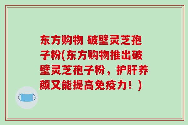 东方购物 破壁灵芝孢子粉(东方购物推出破壁灵芝孢子粉,护肝养颜又能提高免疫力!)-第1张图片-破壁灵芝孢子粉研究指南 东方购物 破壁灵芝孢子粉(东方购物推出破壁灵芝孢子粉,护肝养颜又能提高免疫力!)-第1张图片-破壁灵芝孢子粉研究指南