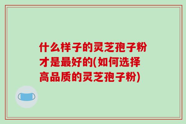 什么样子的灵芝孢子粉才是最好的(如何选择高品质的灵芝孢子粉)-第1张图片-破壁灵芝孢子粉研究指南