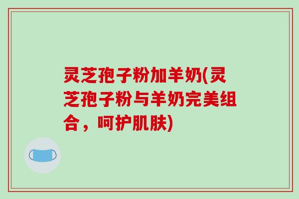 灵芝孢子粉加羊奶(灵芝孢子粉与羊奶完美组合，呵护肌肤)-第1张图片-破壁灵芝孢子粉研究指南