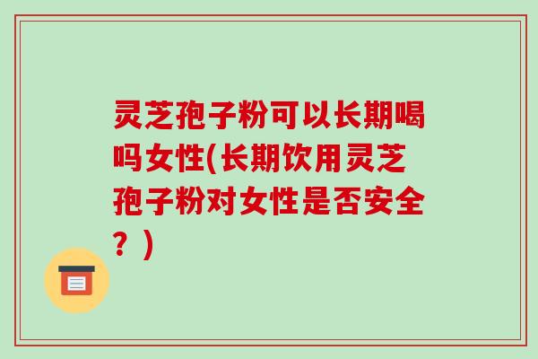 灵芝孢子粉可以长期喝吗女性(长期饮用灵芝孢子粉对女性是否安全？)-第1张图片-破壁灵芝孢子粉研究指南